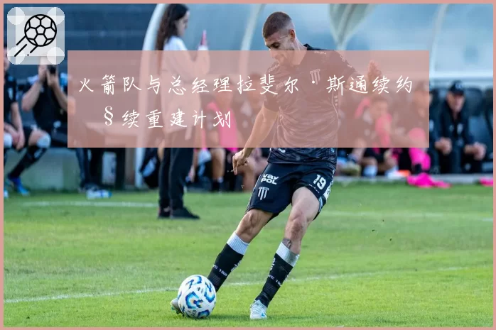 火箭队与总经理拉斐尔·斯通续约 继续重建计划
