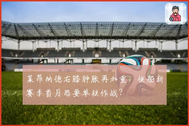 莱昂纳德右膝肿胀再加重，快船新赛季首月恐要单核作战？