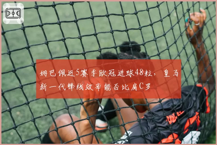 姆巴佩近5赛季欧冠进球48粒,皇马新一代锋线效率能否比肩C罗