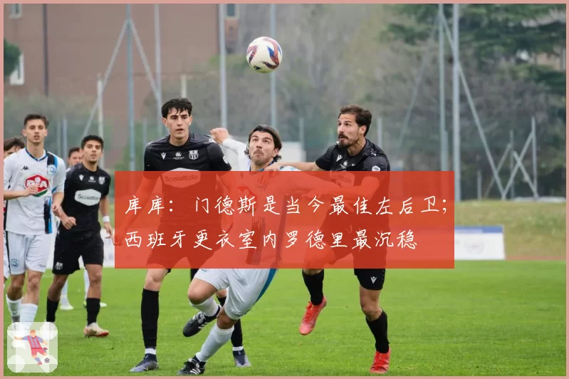 库库:门德斯是当今最佳左后卫;西班牙更衣室内罗德里最沉稳