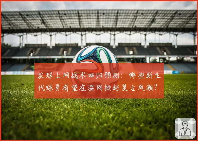 发球上网战术回归预测：哪些新生代球员有望在温网掀起复古风潮？
