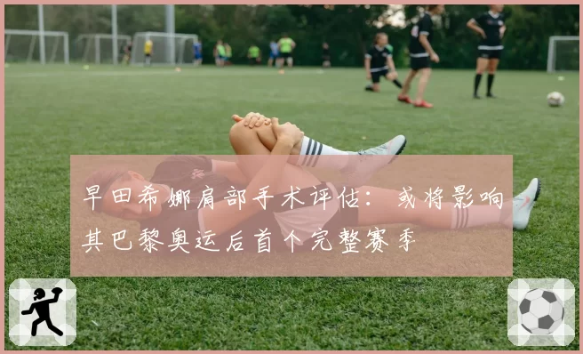 早田希娜肩部手术评估：或将影响其巴黎奥运后首个完整赛季