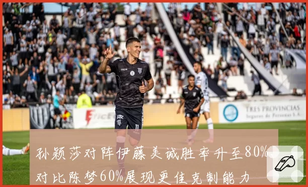 孙颖莎对阵伊藤美诚胜率升至80%，对比陈梦60%展现更佳克制能力
