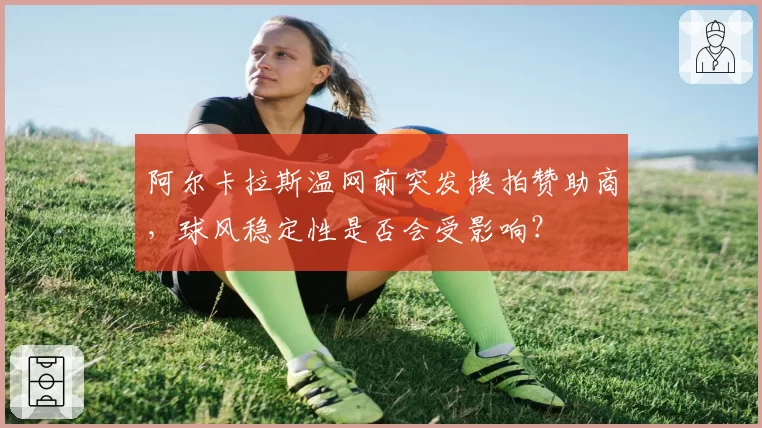 阿尔卡拉斯温网前突发换拍赞助商，球风稳定性是否会受影响？