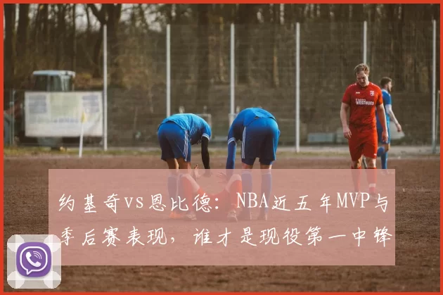 约基奇vs恩比德：NBA近五年MVP与季后赛表现，谁才是现役第一中锋