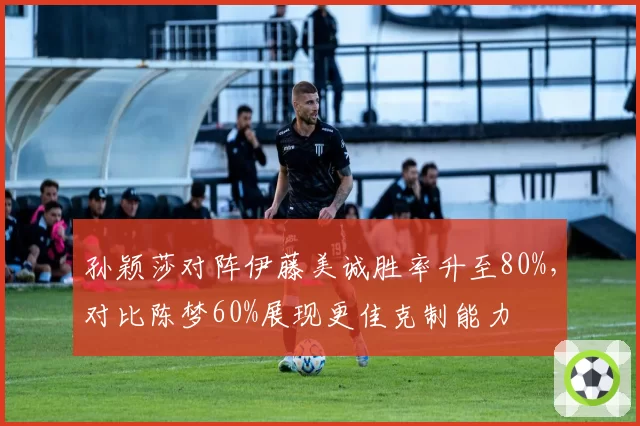 孙颖莎对阵伊藤美诚胜率升至80%，对比陈梦60%展现更佳克制能力