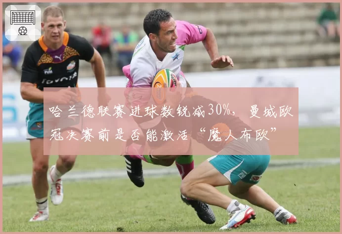 哈兰德联赛进球数锐减30%，曼城欧冠决赛前是否能激活“魔人布欧”？