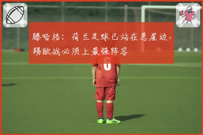 滕哈格：荷兰足球已站在悬崖边，踢欧战必须上最强阵容