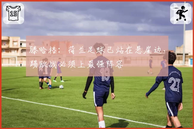 滕哈格:荷兰足球已站在悬崖边,踢欧战必须上最强阵容