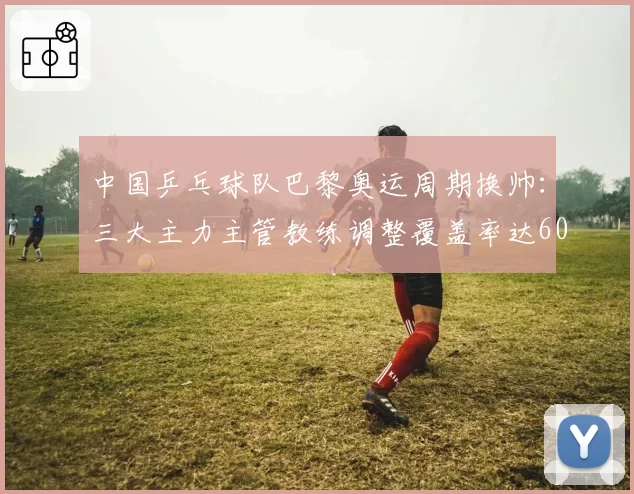 中国乒乓球队巴黎奥运周期换帅：三大主力主管教练调整覆盖率达60%