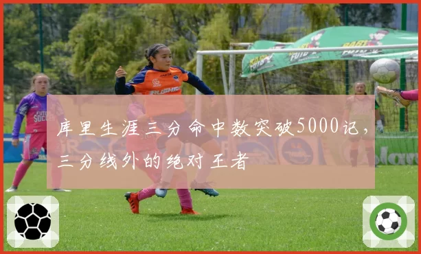 库里生涯三分命中数突破5000记，三分线外的绝对王者