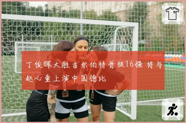 丁俊晖大胜吉尔伯特晋级16强 将与赵心童上演中国德比