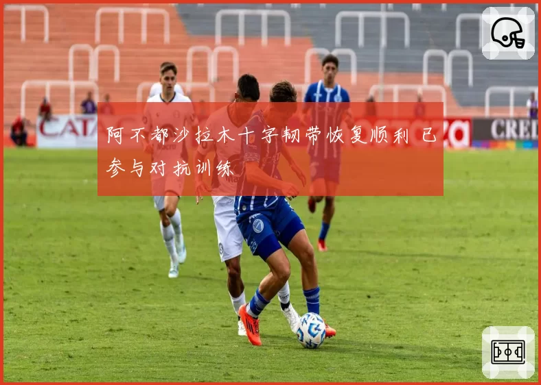 阿不都沙拉木十字韧带恢复顺利 已参与对抗训练