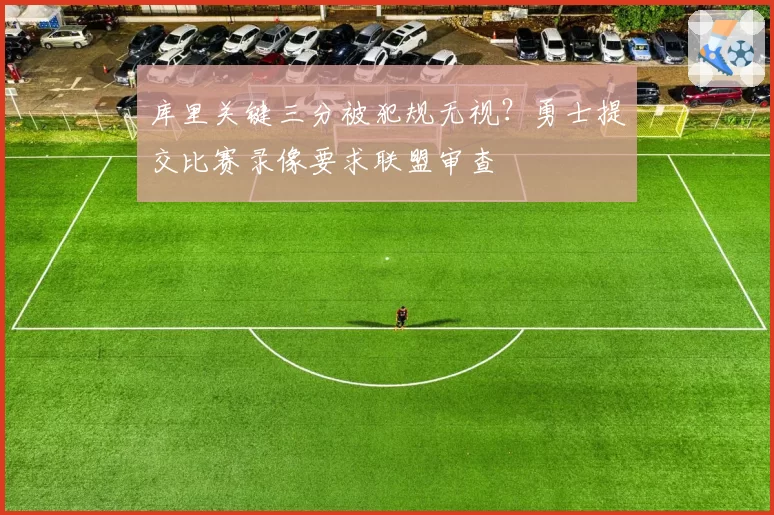 库里关键三分被犯规无视？勇士提交比赛录像要求联盟审查