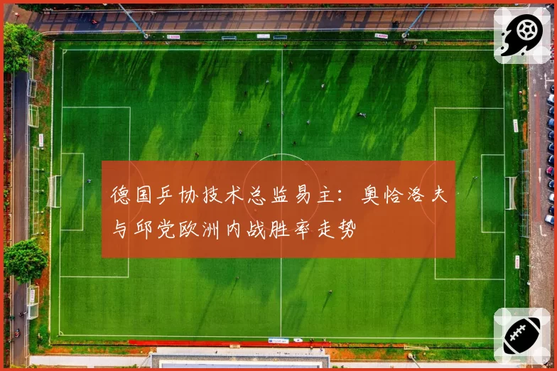 德国乒协技术总监易主：奥恰洛夫与邱党欧洲内战胜率走势