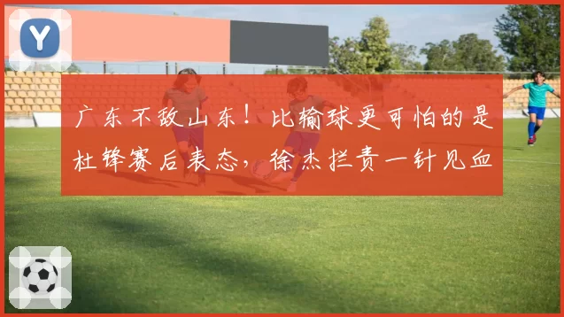 广东不敌山东!比输球更可怕的是杜锋赛后表态,徐杰拦责一针见血