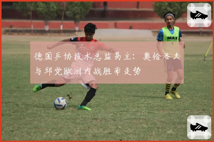 德国乒协技术总监易主：奥恰洛夫与邱党欧洲内战胜率走势