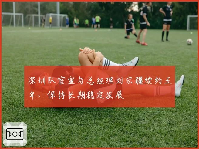 深圳队官宣与总经理刘宏疆续约五年,保持长期稳定发展