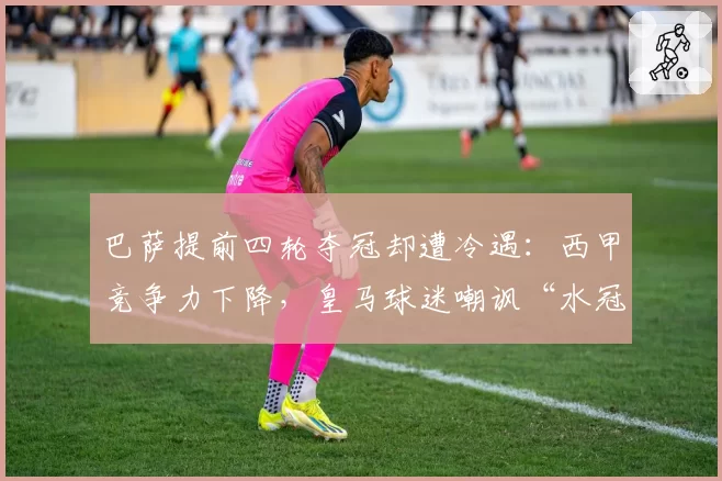 巴萨提前四轮夺冠却遭冷遇:西甲竞争力下降,皇马球迷嘲讽“水冠”