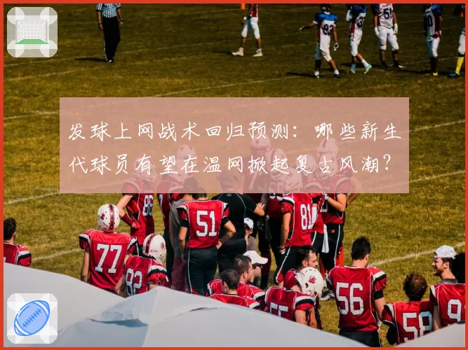 发球上网战术回归预测:哪些新生代球员有望在温网掀起复古风潮?