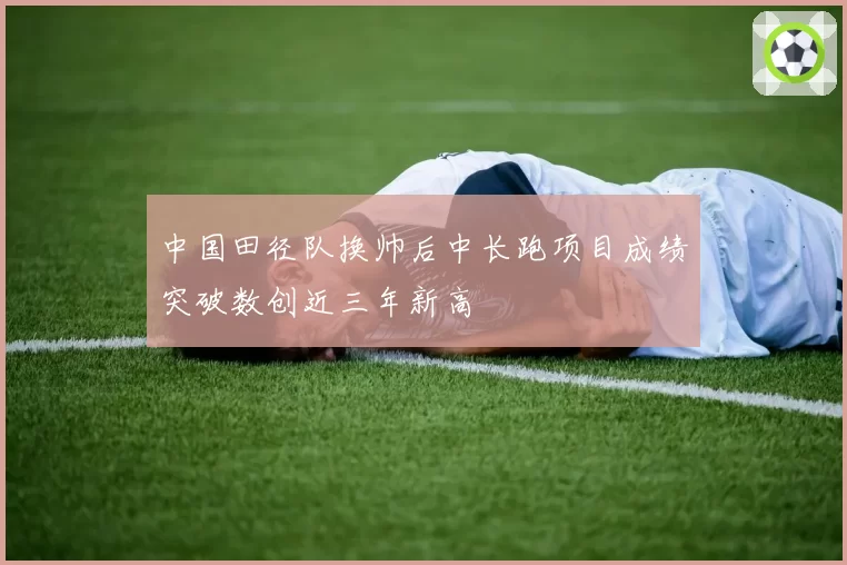 中国田径队换帅后中长跑项目成绩突破数创近三年新高