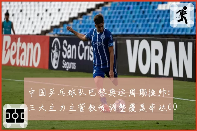 中国乒乓球队巴黎奥运周期换帅：三大主力主管教练调整覆盖率达60%