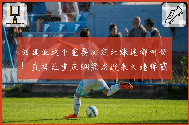 刘建业这个重要决定让球迷都叫好！直接让重庆铜梁龙迎来久违锋霸首发