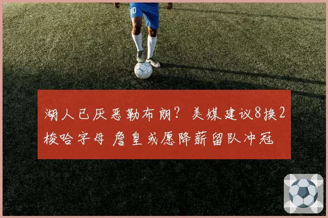 湖人已厌恶勒布朗？美媒建议8换2梭哈字母 詹皇或愿降薪留队冲冠