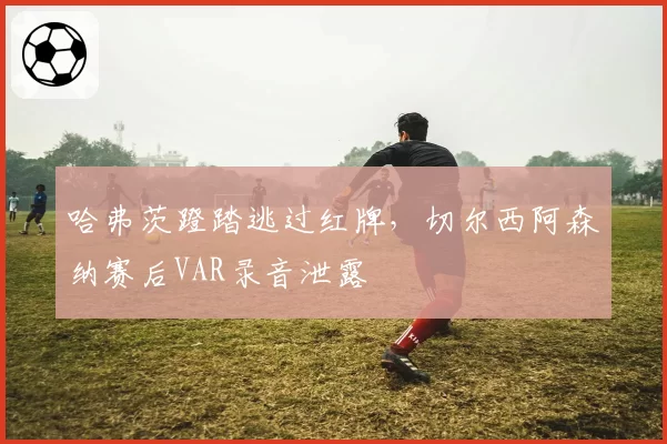 哈弗茨蹬踏逃过红牌，切尔西阿森纳赛后VAR录音泄露