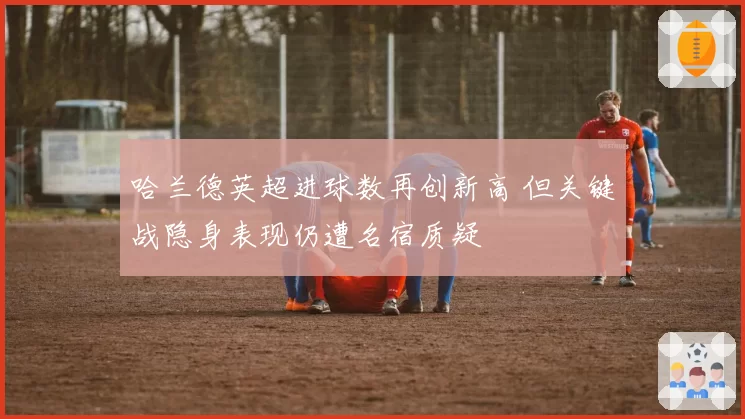 哈兰德英超进球数再创新高 但关键战隐身表现仍遭名宿质疑