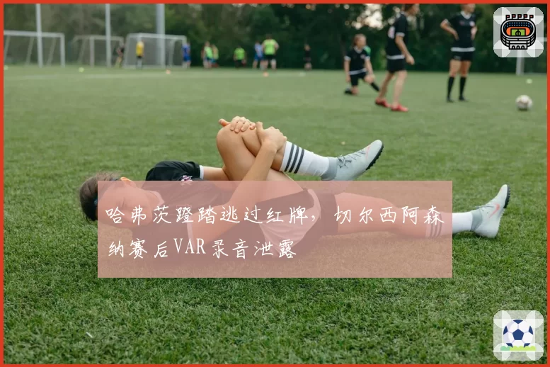 哈弗茨蹬踏逃过红牌，切尔西阿森纳赛后VAR录音泄露