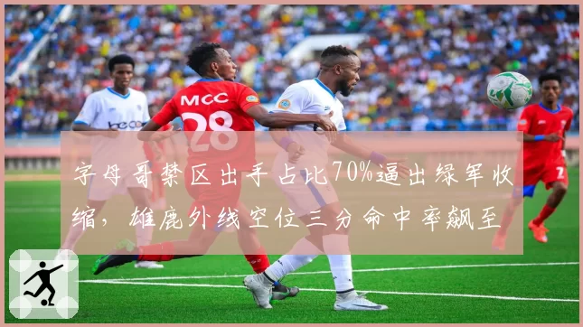 字母哥禁区出手占比70%逼出绿军收缩，雄鹿外线空位三分命中率飙至45%
