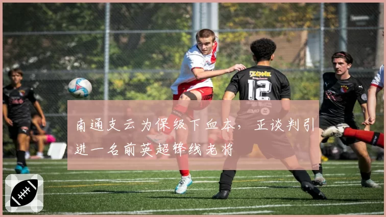 南通支云为保级下血本,正谈判引进一名前英超锋线老将