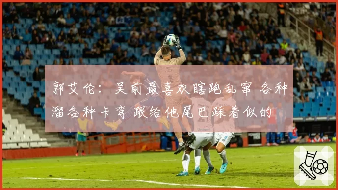 郭艾伦:吴前最喜欢瞎跑乱窜 各种溜各种卡弯 跟给他尾巴踩着似的