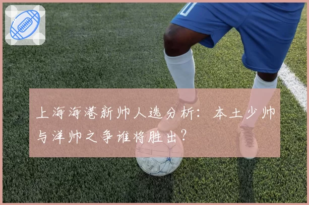 上海海港新帅人选分析：本土少帅与洋帅之争谁将胜出？