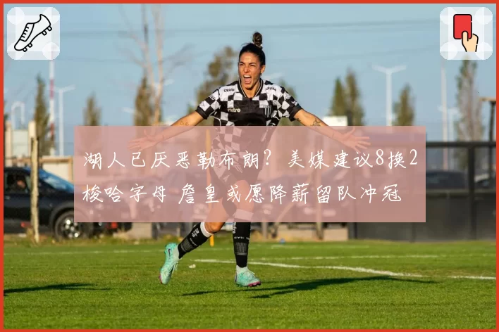湖人已厌恶勒布朗？美媒建议8换2梭哈字母 詹皇或愿降薪留队冲冠