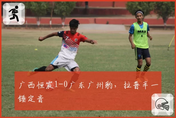 广西恒宸1-0广东广州豹，拉普辛一锤定音