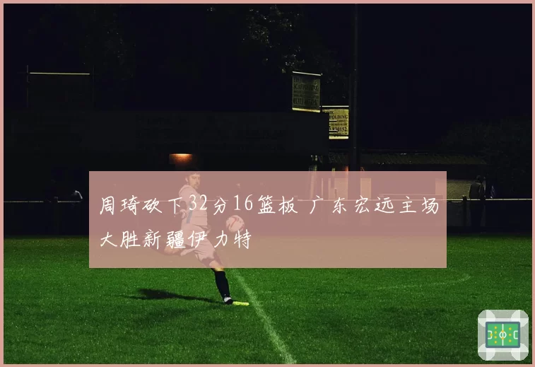 周琦砍下32分16篮板 广东宏远主场大胜新疆伊力特