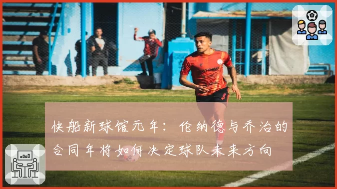 快船新球馆元年:伦纳德与乔治的合同年将如何决定球队未来方向