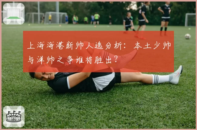 上海海港新帅人选分析:本土少帅与洋帅之争谁将胜出?