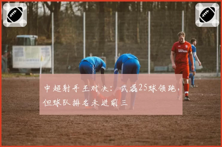 中超射手王对决：武磊25球领跑，但球队排名未进前三