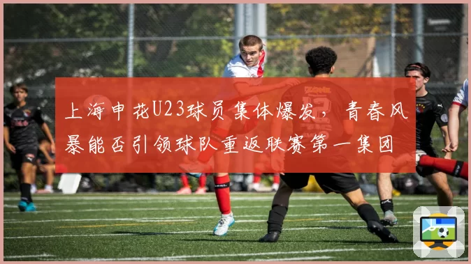 上海申花U23球员集体爆发，青春风暴能否引领球队重返联赛第一集团？