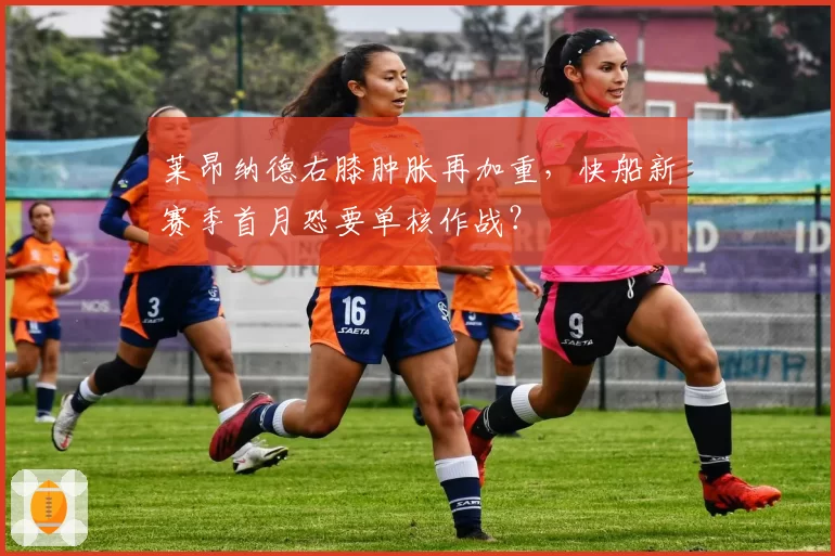 莱昂纳德右膝肿胀再加重，快船新赛季首月恐要单核作战？
