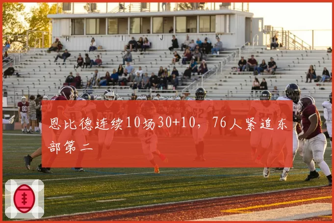 恩比德连续10场30+10，76人紧追东部第二