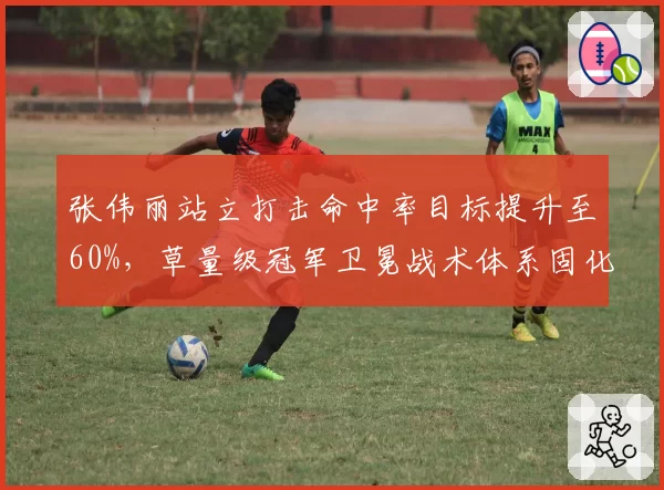 张伟丽站立打击命中率目标提升至60%，草量级冠军卫冕战术体系固化