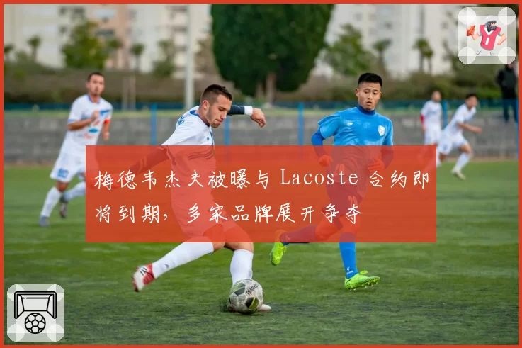 梅德韦杰夫被曝与 Lacoste 合约即将到期,多家品牌展开争夺