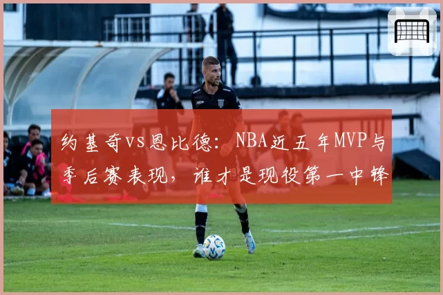 约基奇vs恩比德:NBA近五年MVP与季后赛表现,谁才是现役第一中锋