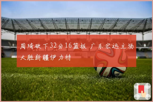 周琦砍下32分16篮板 广东宏远主场大胜新疆伊力特