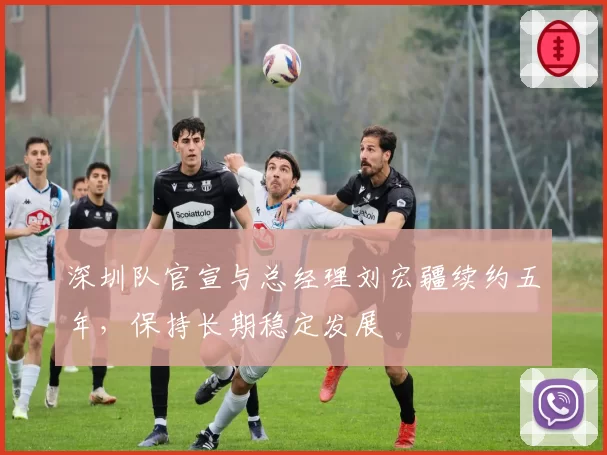 深圳队官宣与总经理刘宏疆续约五年,保持长期稳定发展