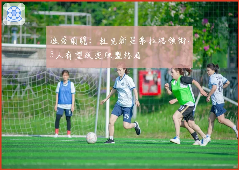 选秀前瞻：杜克新星弗拉格领衔，5人有望改变联盟格局